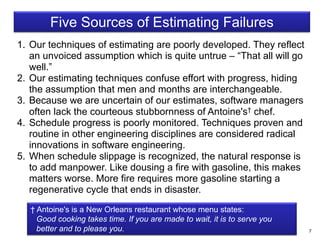 7
Five Sources of Estimating Failures
1. Our techniques of estimating are poorly developed. They reflect
an unvoiced assumption which is quite untrue – “That all will go
well.”
2. Our estimating techniques confuse effort with progress, hiding
the assumption that men and months are interchangeable.
3. Because we are uncertain of our estimates, software managers
often lack the courteous stubbornness of Antoine's† chef.
4. Schedule progress is poorly monitored. Techniques proven and
routine in other engineering disciplines are considered radical
innovations in software engineering.
5. When schedule slippage is recognized, the natural response is
to add manpower. Like dousing a fire with gasoline, this makes
matters worse. More fire requires more gasoline starting a
regenerative cycle that ends in disaster.
† Antoine's is a New Orleans restaurant whose menu states:
Good cooking takes time. If you are made to wait, it is to serve you
better and to please you.
 