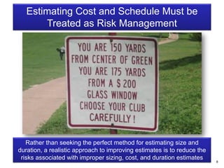8
Estimating Cost and Schedule Must be
Treated as Risk Management
Rather than seeking the perfect method for estimating size and
duration, a realistic approach to improving estimates is to reduce the
risks associated with improper sizing, cost, and duration estimates
 