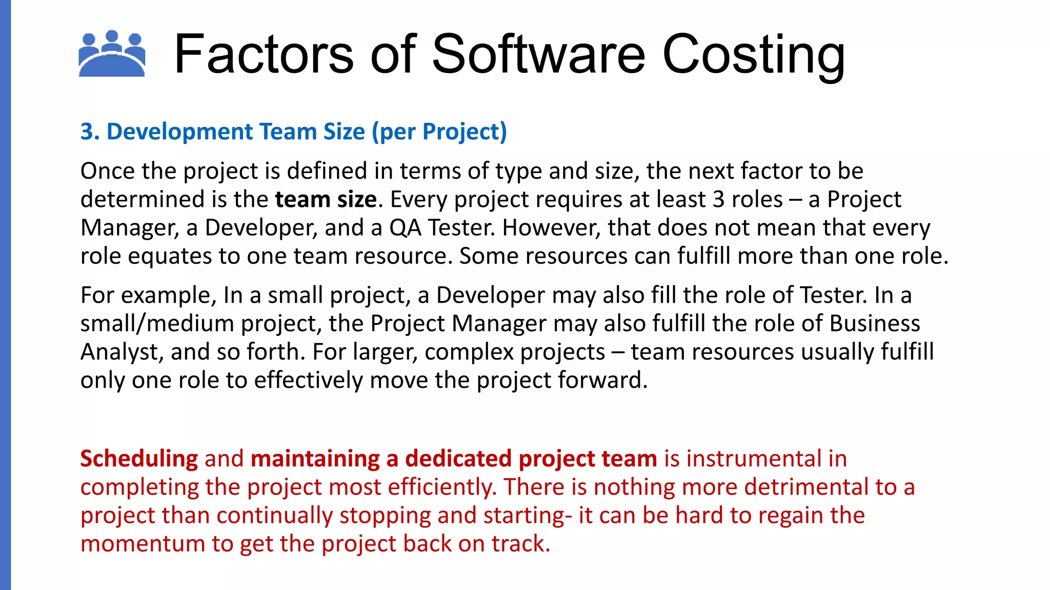Factors of Software Costing
3. Development Team Size (per Project)
Once the project is defined in terms of type and size, the next factor to be
determined is the team size. Every project requires at least 3 roles – a Project
Manager, a Developer, and a QA Tester. However, that does not mean that every
role equates to one team resource. Some resources can fulfill more than one role.
For example, In a small project, a Developer may also fill the role of Tester. In a
small/medium project, the Project Manager may also fulfill the role of Business
Analyst, and so forth. For larger, complex projects – team resources usually fulfill
only one role to effectively move the project forward.
Scheduling and maintaining a dedicated project team is instrumental in
completing the project most efficiently. There is nothing more detrimental to a
project than continually stopping and starting- it can be hard to regain the
momentum to get the project back on track.
 