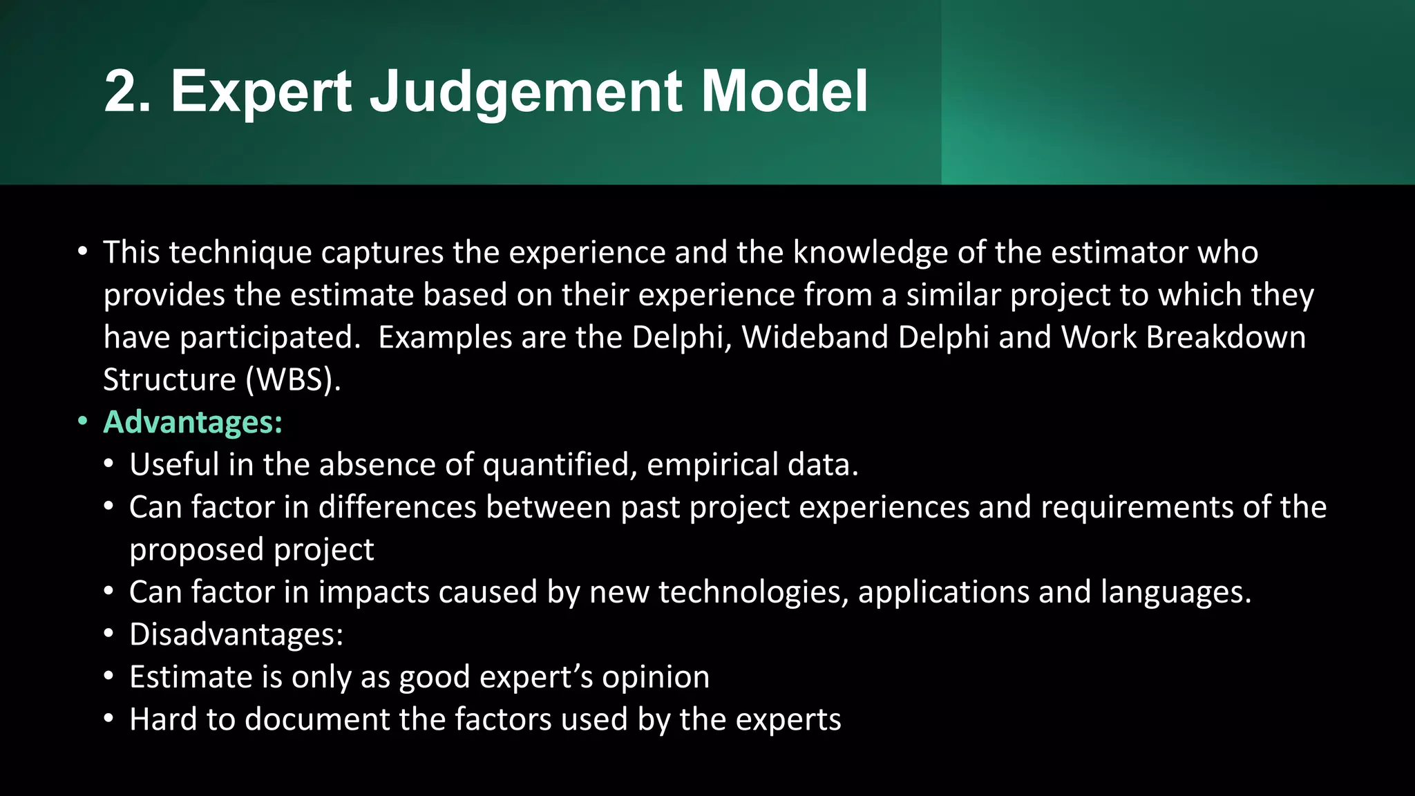 2. Expert Judgement Model
• This technique captures the experience and the knowledge of the estimator who
provides the estimate based on their experience from a similar project to which they
have participated. Examples are the Delphi, Wideband Delphi and Work Breakdown
Structure (WBS).
• Advantages:
• Useful in the absence of quantified, empirical data.
• Can factor in differences between past project experiences and requirements of the
proposed project
• Can factor in impacts caused by new technologies, applications and languages.
• Disadvantages:
• Estimate is only as good expert’s opinion
• Hard to document the factors used by the experts
 
