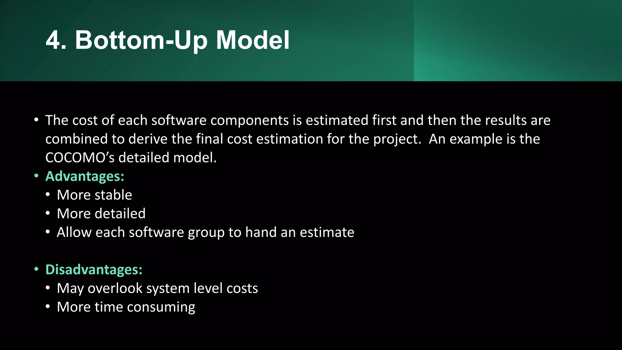 4. Bottom-Up Model
• The cost of each software components is estimated first and then the results are
combined to derive the final cost estimation for the project. An example is the
COCOMO’s detailed model.
• Advantages:
• More stable
• More detailed
• Allow each software group to hand an estimate
• Disadvantages:
• May overlook system level costs
• More time consuming
 