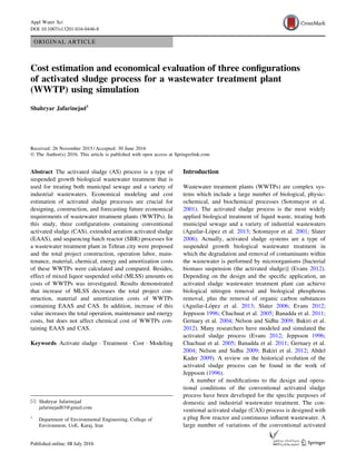 ORIGINAL ARTICLE
Cost estimation and economical evaluation of three configurations
of activated sludge process for a wastewater treatment plant
(WWTP) using simulation
Shahryar Jafarinejad1
Received: 26 November 2015 / Accepted: 30 June 2016
Ó The Author(s) 2016. This article is published with open access at Springerlink.com
Abstract The activated sludge (AS) process is a type of
suspended growth biological wastewater treatment that is
used for treating both municipal sewage and a variety of
industrial wastewaters. Economical modeling and cost
estimation of activated sludge processes are crucial for
designing, construction, and forecasting future economical
requirements of wastewater treatment plants (WWTPs). In
this study, three configurations containing conventional
activated sludge (CAS), extended aeration activated sludge
(EAAS), and sequencing batch reactor (SBR) processes for
a wastewater treatment plant in Tehran city were proposed
and the total project construction, operation labor, main-
tenance, material, chemical, energy and amortization costs
of these WWTPs were calculated and compared. Besides,
effect of mixed liquor suspended solid (MLSS) amounts on
costs of WWTPs was investigated. Results demonstrated
that increase of MLSS decreases the total project con-
struction, material and amortization costs of WWTPs
containing EAAS and CAS. In addition, increase of this
value increases the total operation, maintenance and energy
costs, but does not affect chemical cost of WWTPs con-
taining EAAS and CAS.
Keywords Activate sludge  Treatment  Cost  Modeling
Introduction
Wastewater treatment plants (WWTPs) are complex sys-
tems which include a large number of biological, physic-
ochemical, and biochemical processes (Sotomayor et al.
2001). The activated sludge process is the most widely
applied biological treatment of liquid waste, treating both
municipal sewage and a variety of industrial wastewaters
(Aguilar-López et al. 2013; Sotomayor et al. 2001; Slater
2006). Actually, activated sludge systems are a type of
suspended growth biological wastewater treatment in
which the degradation and removal of contaminants within
the wastewater is performed by microorganisms [bacterial
biomass suspension (the activated sludge)] (Evans 2012).
Depending on the design and the specific application, an
activated sludge wastewater treatment plant can achieve
biological nitrogen removal and biological phosphorus
removal, plus the removal of organic carbon substances
(Aguilar-López et al. 2013; Slater 2006; Evans 2012;
Jeppsson 1996; Chachuat et al. 2005; Banadda et al. 2011;
Gernaey et al. 2004; Nelson and Sidhu 2009; Bakiri et al.
2012). Many researchers have modeled and simulated the
activated sludge process (Evans 2012; Jeppsson 1996;
Chachuat et al. 2005; Banadda et al. 2011; Gernaey et al.
2004; Nelson and Sidhu 2009; Bakiri et al. 2012; Abdel
Kader 2009). A review on the historical evolution of the
activated sludge process can be found in the work of
Jeppsson (1996).
A number of modifications to the design and opera-
tional conditions of the conventional activated sludge
process have been developed for the specific purposes of
domestic and industrial wastewater treatment. The con-
ventional activated sludge (CAS) process is designed with
a plug flow reactor and continuous influent wastewater. A
large number of variations of the conventional activated
 Shahryar Jafarinejad
jafarinejad83@gmail.com
1
Department of Environmental Engineering, College of
Environment, UoE, Karaj, Iran
123
Appl Water Sci
DOI 10.1007/s13201-016-0446-8
 
