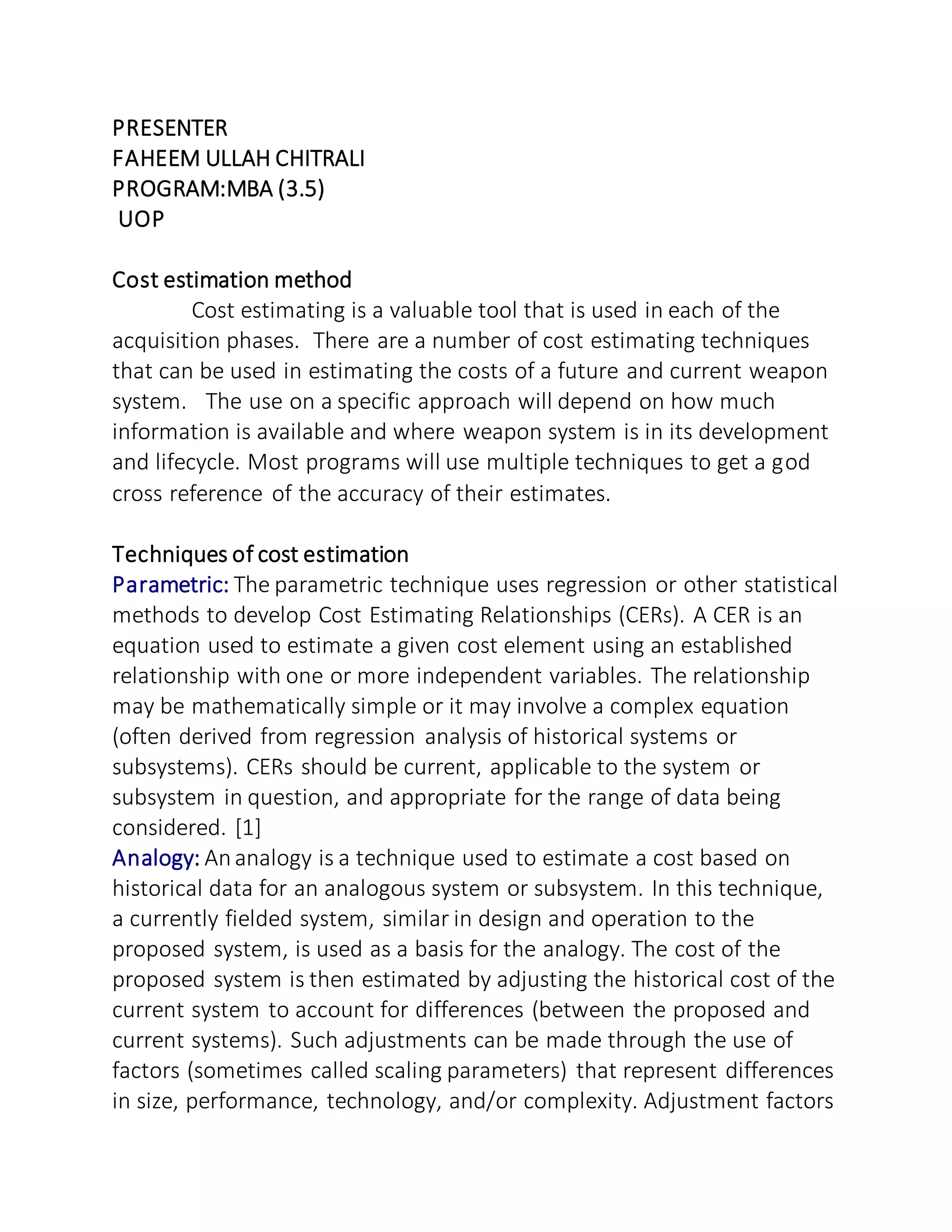 PRESENTER
FAHEEM ULLAH CHITRALI
PROGRAM:MBA (3.5)
UOP
Cost estimation method
Cost estimating is a valuable tool that is used in each of the
acquisition phases. There are a number of cost estimating techniques
that can be used in estimating the costs of a future and current weapon
system. The use on a specific approach will depend on how much
information is available and where weapon system is in its development
and lifecycle. Most programs will use multiple techniques to get a god
cross reference of the accuracy of their estimates.
Techniques of cost estimation
Parametric: The parametric technique uses regression or other statistical
methods to develop Cost Estimating Relationships (CERs). A CER is an
equation used to estimate a given cost element using an established
relationship with one or more independent variables. The relationship
may be mathematically simple or it may involve a complex equation
(often derived from regression analysis of historical systems or
subsystems). CERs should be current, applicable to the system or
subsystem in question, and appropriate for the range of data being
considered. [1]
Analogy: Ananalogy is a technique used to estimate a cost based on
historical data for an analogous system or subsystem. In this technique,
a currently fielded system, similar in design and operation to the
proposed system, is used as a basis for the analogy. The cost of the
proposed system is then estimated by adjusting the historical cost of the
current system to account for differences (between the proposed and
current systems). Such adjustments can be made through the use of
factors (sometimes called scaling parameters) that represent differences
in size, performance, technology, and/or complexity. Adjustment factors
 
