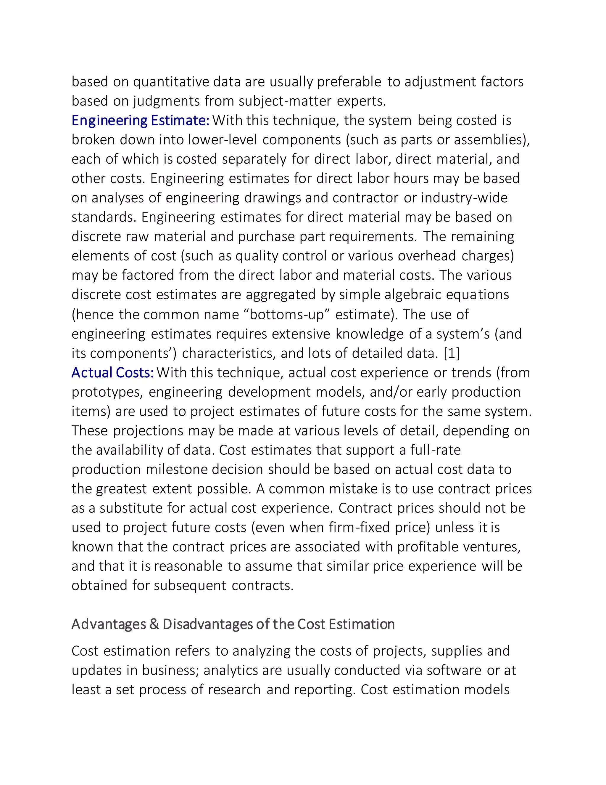 based on quantitative data are usually preferable to adjustment factors
based on judgments from subject-matter experts.
Engineering Estimate:With this technique, the system being costed is
broken down into lower-level components (such as parts or assemblies),
each of which is costed separately for direct labor, direct material, and
other costs. Engineering estimates for direct labor hours may be based
on analyses of engineering drawings and contractor or industry-wide
standards. Engineering estimates for direct material may be based on
discrete raw material and purchase part requirements. The remaining
elements of cost (such as quality control or various overhead charges)
may be factored from the direct labor and material costs. The various
discrete cost estimates are aggregated by simple algebraic equations
(hence the common name “bottoms-up” estimate). The use of
engineering estimates requires extensive knowledge of a system’s (and
its components’) characteristics, and lots of detailed data. [1]
Actual Costs:With this technique, actual cost experience or trends (from
prototypes, engineering development models, and/or early production
items) are used to project estimates of future costs for the same system.
These projections may be made at various levels of detail, depending on
the availability of data. Cost estimates that support a full-rate
production milestone decision should be based on actual cost data to
the greatest extent possible. A common mistake is to use contract prices
as a substitute for actual cost experience. Contract prices should not be
used to project future costs (even when firm-fixed price) unless it is
known that the contract prices are associated with profitable ventures,
and that it is reasonable to assume that similar price experience will be
obtained for subsequent contracts.
Advantages & Disadvantages of the Cost Estimation
Cost estimation refers to analyzing the costs of projects, supplies and
updates in business; analytics are usually conducted via software or at
least a set process of research and reporting. Cost estimation models
 