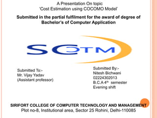 A Presentation On topic
‘Cost Estimation using COCOMO Model’
Submitted By:-
Nitesh Bichwani
02224302013
B.C.A 4th semester
Evening shift
Submitted To:-
Mr. Vijay Yadav
(Assistant professor)
Submitted in the partial fulfilment for the award of degree of
Bachelor’s of Computer Application
SIRIFORT COLLEGE OF COMPUTER TECHNOLOGY AND MANAGEMENT
Plot no-8, Institutional area, Sector 25 Rohini, Delhi-110085
 