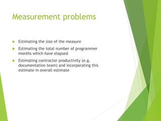 Measurement problems
 Estimating the size of the measure
 Estimating the total number of programmer
months which have elapsed
 Estimating contractor productivity (e.g.
documentation team) and incorporating this
estimate in overall estimate
 