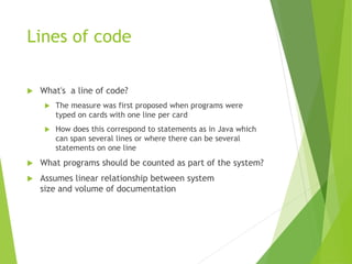 Lines of code
 What's a line of code?
 The measure was first proposed when programs were
typed on cards with one line per card
 How does this correspond to statements as in Java which
can span several lines or where there can be several
statements on one line
 What programs should be counted as part of the system?
 Assumes linear relationship between system
size and volume of documentation
 