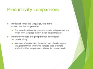Productivity comparisons
 The lower level the language, the more
productive the programmer
 The same functionality takes more code to implement in a
lower-level language than in a high-level language
 The more verbose the programmer, the higher
the productivity
 Measures of productivity based on lines of code suggest
that programmers who write verbose code are more
productive than programmers who write compact code
 