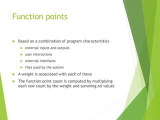 Function points
 Based on a combination of program characteristics
 external inputs and outputs
 user interactions
 external interfaces
 files used by the system
 A weight is associated with each of these
 The function point count is computed by multiplying
each raw count by the weight and summing all values
 