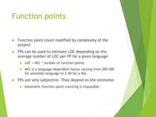 Function points
 Function point count modified by complexity of the
project
 FPs can be used to estimate LOC depending on the
average number of LOC per FP for a given language
 LOC = AVC * number of function points
 AVC is a language-dependent factor varying from 200-300
for assemble language to 2-40 for a 4GL
 FPs are very subjective. They depend on the estimator.
 Automatic function-point counting is impossible
 