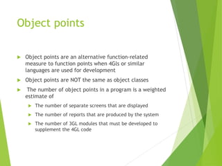 Object points
 Object points are an alternative function-related
measure to function points when 4Gls or similar
languages are used for development
 Object points are NOT the same as object classes
 The number of object points in a program is a weighted
estimate of
 The number of separate screens that are displayed
 The number of reports that are produced by the system
 The number of 3GL modules that must be developed to
supplement the 4GL code
 