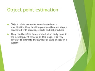 Object point estimation
 Object points are easier to estimate from a
specification than function points as they are simply
concerned with screens, reports and 3GL modules
 They can therefore be estimated at an early point in
the development process. At this stage, it is very
difficult to estimate the number of lines of code in a
system
 