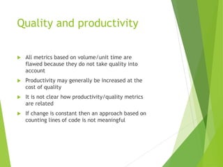 Quality and productivity
 All metrics based on volume/unit time are
flawed because they do not take quality into
account
 Productivity may generally be increased at the
cost of quality
 It is not clear how productivity/quality metrics
are related
 If change is constant then an approach based on
counting lines of code is not meaningful
 