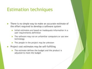 Estimation techniques
 There is no simple way to make an accurate estimate of
the effort required to develop a software system
 Initial estimates are based on inadequate information in a
user requirements definition
 The software may run on unfamiliar computers or use new
technology
 The people in the project may be unknown
 Project cost estimates may be self-fulfilling
 The estimate defines the budget and the product is
adjusted to meet the budget
 