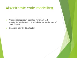 Algorithmic code modelling
 A formulaic approach based on historical cost
information and which is generally based on the size of
the software
 Discussed later in this chapter
 