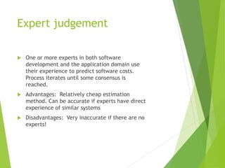 Expert judgement
 One or more experts in both software
development and the application domain use
their experience to predict software costs.
Process iterates until some consensus is
reached.
 Advantages: Relatively cheap estimation
method. Can be accurate if experts have direct
experience of similar systems
 Disadvantages: Very inaccurate if there are no
experts!
 