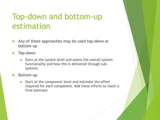 Top-down and bottom-up
estimation
 Any of these approaches may be used top-down or
bottom-up
 Top-down
 Start at the system level and assess the overall system
functionality and how this is delivered through sub-
systems
 Bottom-up
 Start at the component level and estimate the effort
required for each component. Add these efforts to reach a
final estimate
 