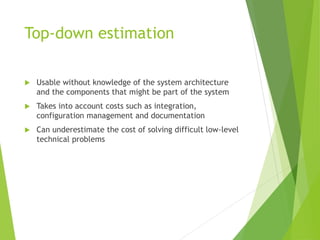 Top-down estimation
 Usable without knowledge of the system architecture
and the components that might be part of the system
 Takes into account costs such as integration,
configuration management and documentation
 Can underestimate the cost of solving difficult low-level
technical problems
 