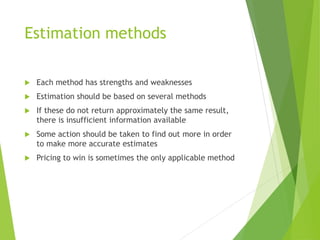 Estimation methods
 Each method has strengths and weaknesses
 Estimation should be based on several methods
 If these do not return approximately the same result,
there is insufficient information available
 Some action should be taken to find out more in order
to make more accurate estimates
 Pricing to win is sometimes the only applicable method
 