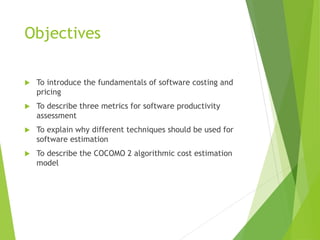 Objectives
 To introduce the fundamentals of software costing and
pricing
 To describe three metrics for software productivity
assessment
 To explain why different techniques should be used for
software estimation
 To describe the COCOMO 2 algorithmic cost estimation
model
 