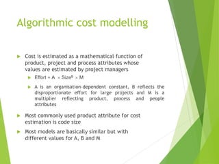 Algorithmic cost modelling
 Cost is estimated as a mathematical function of
product, project and process attributes whose
values are estimated by project managers
 Effort = A  SizeB  M
 A is an organisation-dependent constant, B reflects the
disproportionate effort for large projects and M is a
multiplier reflecting product, process and people
attributes
 Most commonly used product attribute for cost
estimation is code size
 Most models are basically similar but with
different values for A, B and M
 