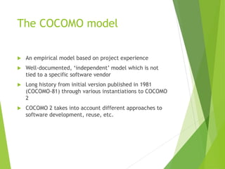 The COCOMO model
 An empirical model based on project experience
 Well-documented, ‘independent’ model which is not
tied to a specific software vendor
 Long history from initial version published in 1981
(COCOMO-81) through various instantiations to COCOMO
2
 COCOMO 2 takes into account different approaches to
software development, reuse, etc.
 