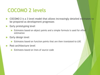 COCOMO 2 levels
 COCOMO 2 is a 3 level model that allows increasingly detailed estimates to
be prepared as development progresses
 Early prototyping level
 Estimates based on object points and a simple formula is used for effort
estimation
 Early design level
 Estimates based on function points that are then translated to LOC
 Post-architecture level
 Estimates based on lines of source code
 