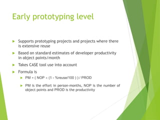 Early prototyping level
 Supports prototyping projects and projects where there
is extensive reuse
 Based on standard estimates of developer productivity
in object points/month
 Takes CASE tool use into account
 Formula is
 PM = ( NOP  (1 - %reuse/100 ) ) / PROD
 PM is the effort in person-months, NOP is the number of
object points and PROD is the productivity
 
