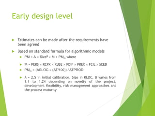 Early design level
 Estimates can be made after the requirements have
been agreed
 Based on standard formula for algorithmic models
 PM = A  SizeB  M + PMm where
 M = PERS  RCPX  RUSE  PDIF  PREX  FCIL  SCED
 PMm = (ASLOC  (AT/100)) / ATPROD
 A = 2.5 in initial calibration, Size in KLOC, B varies from
1.1 to 1.24 depending on novelty of the project,
development flexibility, risk management approaches and
the process maturity
 