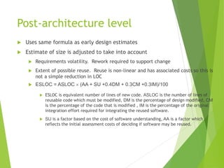 Post-architecture level
 Uses same formula as early design estimates
 Estimate of size is adjusted to take into account
 Requirements volatility. Rework required to support change
 Extent of possible reuse. Reuse is non-linear and has associated costs so this is
not a simple reduction in LOC
 ESLOC = ASLOC  (AA + SU +0.4DM + 0.3CM +0.3IM)/100
 ESLOC is equivalent number of lines of new code. ASLOC is the number of lines of
reusable code which must be modified, DM is the percentage of design modified, CM
is the percentage of the code that is modified , IM is the percentage of the original
integration effort required for integrating the reused software.
 SU is a factor based on the cost of software understanding, AA is a factor which
reflects the initial assessment costs of deciding if software may be reused.
 
