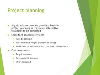 Project planning
 Algorithmic cost models provide a basis for
project planning as they allow alternative
strategies to be compared
 Embedded spacecraft system
 Must be reliable
 Must minimise weight (number of chips)
 Multipliers on reliability and computer constraints > 1
 Cost components
 Target hardware
 Development platform
 Effort required
 