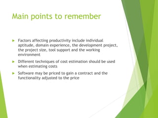 Main points to remember
 Factors affecting productivity include individual
aptitude, domain experience, the development project,
the project size, tool support and the working
environment
 Different techniques of cost estimation should be used
when estimating costs
 Software may be priced to gain a contract and the
functionality adjusted to the price
 