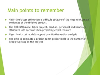 Main points to remember
 Algorithmic cost estimation is difficult because of the need to estimate
attributes of the finished product
 The COCOMO model takes project, product, personnel and hardware
attributes into account when predicting effort required
 Algorithmic cost models support quantitative option analysis
 The time to complete a project is not proportional to the number of
people working on the project
 