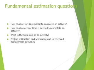 Fundamental estimation questions
 How much effort is required to complete an activity?
 How much calendar time is needed to complete an
activity?
 What is the total cost of an activity?
 Project estimation and scheduling and interleaved
management activities
 