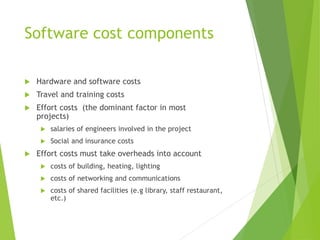 Software cost components
 Hardware and software costs
 Travel and training costs
 Effort costs (the dominant factor in most
projects)
 salaries of engineers involved in the project
 Social and insurance costs
 Effort costs must take overheads into account
 costs of building, heating, lighting
 costs of networking and communications
 costs of shared facilities (e.g library, staff restaurant,
etc.)
 