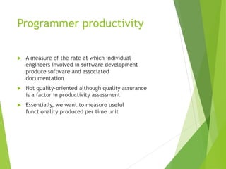 Programmer productivity
 A measure of the rate at which individual
engineers involved in software development
produce software and associated
documentation
 Not quality-oriented although quality assurance
is a factor in productivity assessment
 Essentially, we want to measure useful
functionality produced per time unit
 