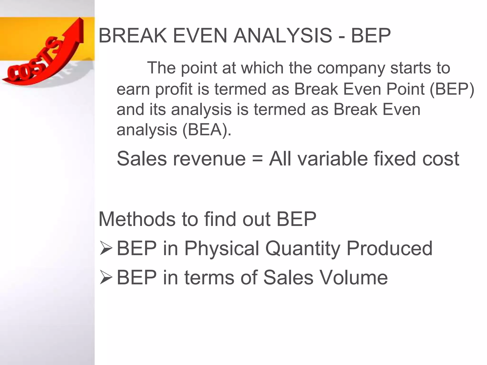 BREAK EVEN ANALYSIS - BEP
The point at which the company starts to
earn profit is termed as Break Even Point (BEP)
and its analysis is termed as Break Even
analysis (BEA).
Sales revenue = All variable fixed cost
Methods to find out BEP
BEP in Physical Quantity Produced
BEP in terms of Sales Volume
 