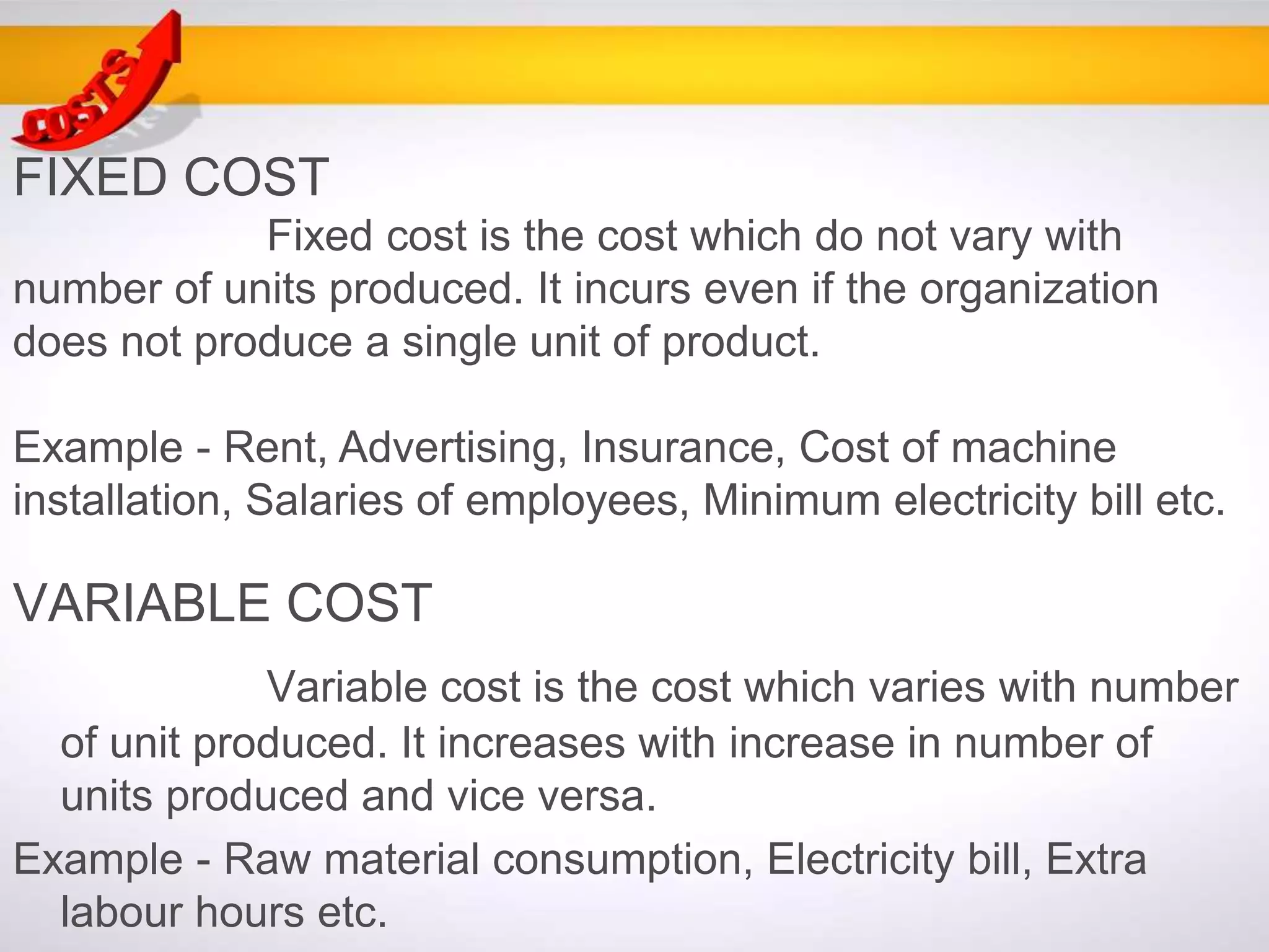 VARIABLE COST
Variable cost is the cost which varies with number
of unit produced. It increases with increase in number of
units produced and vice versa.
Example - Raw material consumption, Electricity bill, Extra
labour hours etc.
FIXED COST
Fixed cost is the cost which do not vary with
number of units produced. It incurs even if the organization
does not produce a single unit of product.
Example - Rent, Advertising, Insurance, Cost of machine
installation, Salaries of employees, Minimum electricity bill etc.
 
