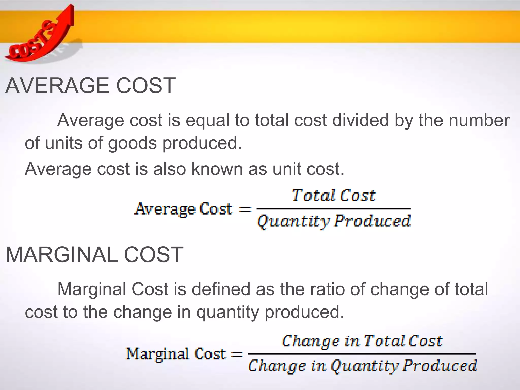 AVERAGE COST
Average cost is equal to total cost divided by the number
of units of goods produced.
Average cost is also known as unit cost.
MARGINAL COST
Marginal Cost is defined as the ratio of change of total
cost to the change in quantity produced.
 