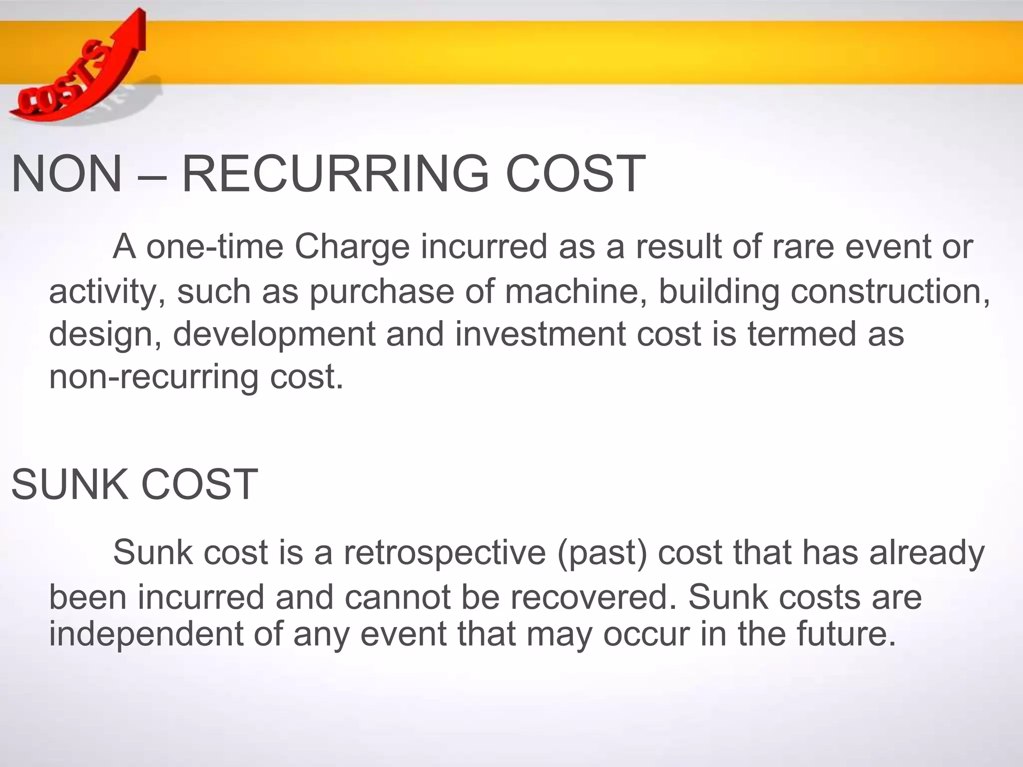 NON – RECURRING COST
A one-time Charge incurred as a result of rare event or
activity, such as purchase of machine, building construction,
design, development and investment cost is termed as
non-recurring cost.
SUNK COST
Sunk cost is a retrospective (past) cost that has already
been incurred and cannot be recovered. Sunk costs are
independent of any event that may occur in the future.
 