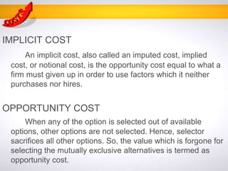 IMPLICIT COST
An implicit cost, also called an imputed cost, implied
cost, or notional cost, is the opportunity cost equal to what a
firm must given up in order to use factors which it neither
purchases nor hires.
OPPORTUNITY COST
When any of the option is selected out of available
options, other options are not selected. Hence, selector
sacrifices all other options. So, the value which is forgone for
selecting the mutually exclusive alternatives is termed as
opportunity cost.
 