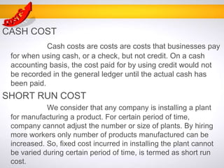 CASH COST
Cash costs are costs are costs that businesses pay
for when using cash, or a check, but not credit. On a cash
accounting basis, the cost paid for by using credit would not
be recorded in the general ledger until the actual cash has
been paid.
SHORT RUN COST
We consider that any company is installing a plant
for manufacturing a product. For certain period of time,
company cannot adjust the number or size of plants. By hiring
more workers only number of products manufactured can be
increased. So, fixed cost incurred in installing the plant cannot
be varied during certain period of time, is termed as short run
cost.
 