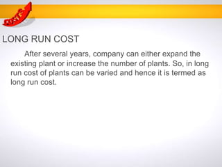LONG RUN COST
After several years, company can either expand the
existing plant or increase the number of plants. So, in long
run cost of plants can be varied and hence it is termed as
long run cost.
 