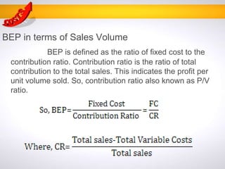BEP in terms of Sales Volume
BEP is defined as the ratio of fixed cost to the
contribution ratio. Contribution ratio is the ratio of total
contribution to the total sales. This indicates the profit per
unit volume sold. So, contribution ratio also known as P/V
ratio.
 