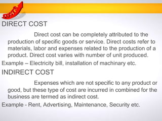 DIRECT COST
Direct cost can be completely attributed to the
production of specific goods or service. Direct costs refer to
materials, labor and expenses related to the production of a
product. Direct cost varies with number of unit produced.
Example – Electricity bill, installation of machinary etc.
INDIRECT COST
Expenses which are not specific to any product or
good, but these type of cost are incurred in combined for the
business are termed as indirect cost.
Example – Rent, Advertising, Maintenance, Security etc.
 