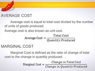AVERAGE COST
Average cost is equal to total cost divided by the number
of units of goods produced.
Average cost is also known as unit cost.
MARGINAL COST
Marginal Cost is defined as the ratio of change of total
cost to the change in quantity produced.
 