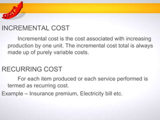 INCREMENTAL COST
Incremental cost is the cost associated with increasing
production by one unit. The incremental cost total is always
made up of purely variable costs.
RECURRING COST
For each item produced or each service performed is
termed as recurring cost.
Example – Insurance premium, Electricity bill etc.
 