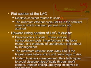 CRS region
MES
Max ES
DRS
LAC
 Flat section of the LACFlat section of the LAC
 Displays constant returns to scaleDisplays constant returns to scale
 The minimum efficient scale (MES) is the smallestThe minimum efficient scale (MES) is the smallest
scale at which minimum per unit costs arescale at which minimum per unit costs are
attained.attained.
 Upward rising section of LAC is due to:Upward rising section of LAC is due to:
 Diseconomies of scale. These includeDiseconomies of scale. These include
transportation costs, imperfections in the labortransportation costs, imperfections in the labor
market, and problems of coordination and controlmarket, and problems of coordination and control
by management.by management.
 The maximum efficient scale (Max ES) is theThe maximum efficient scale (Max ES) is the
largest scale before which unit costs begin to rise.largest scale before which unit costs begin to rise.
 Modern business management offers techniquesModern business management offers techniques
to avoid diseconomies of scale through profitto avoid diseconomies of scale through profit
centers, transfer pricing, and tying incentives tocenters, transfer pricing, and tying incentives to
 