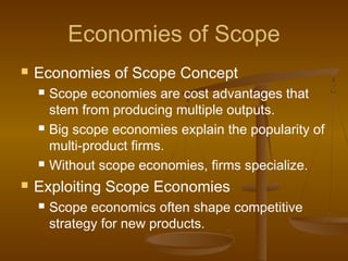 Economies of Scope
 Economies of Scope Concept
 Scope economies are cost advantages that
stem from producing multiple outputs.
 Big scope economies explain the popularity of
multi-product firms.
 Without scope economies, firms specialize.
 Exploiting Scope Economies
 Scope economics often shape competitive
strategy for new products.
 