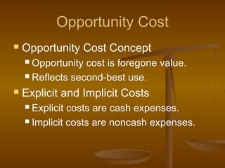 Opportunity Cost
 Opportunity Cost Concept
 Opportunity cost is foregone value.
 Reflects second-best use.
 Explicit and Implicit Costs
 Explicit costs are cash expenses.
 Implicit costs are noncash expenses.
 